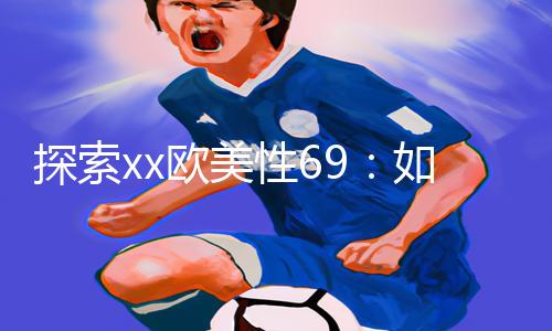 探索xx欧美性69：如何在手游中实现完美性爱体验？【App下载|游戏攻略】